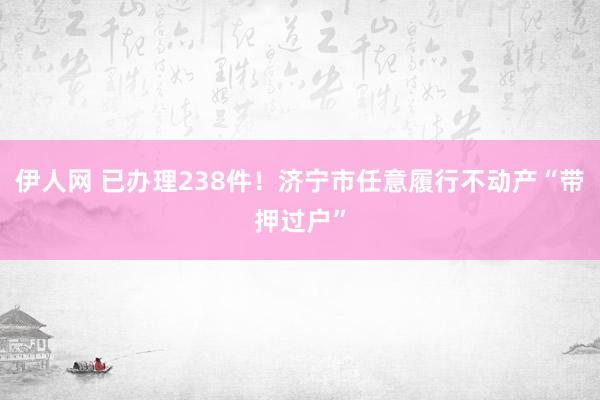 伊人网 已办理238件！济宁市任意履行不动产“带押过户”