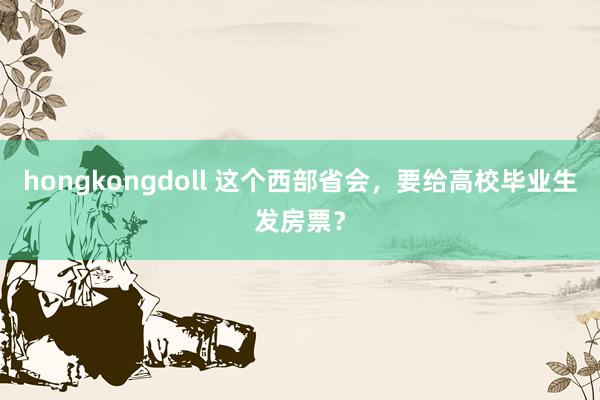 hongkongdoll 这个西部省会，要给高校毕业生发房票？