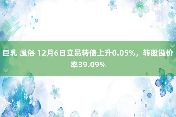 巨乳 風俗 12月6日立昂转债上升0.05%，转股溢价率39.09%