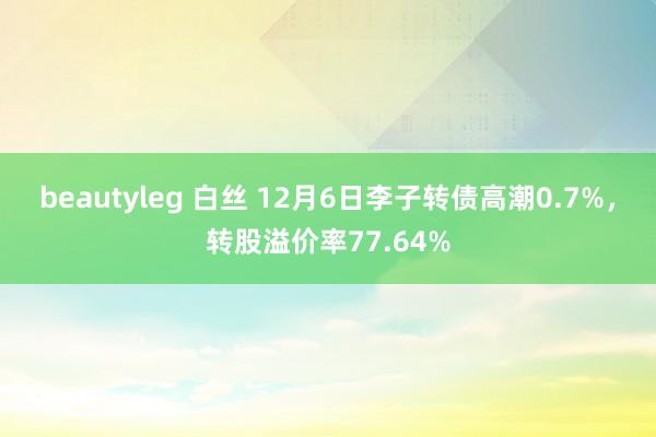 beautyleg 白丝 12月6日李子转债高潮0.7%，转股溢价率77.64%