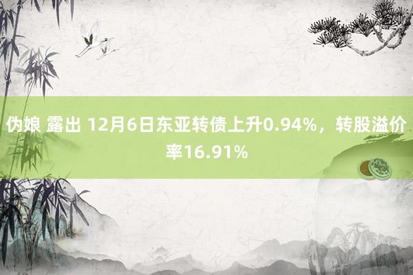 伪娘 露出 12月6日东亚转债上升0.94%，转股溢价率16.91%