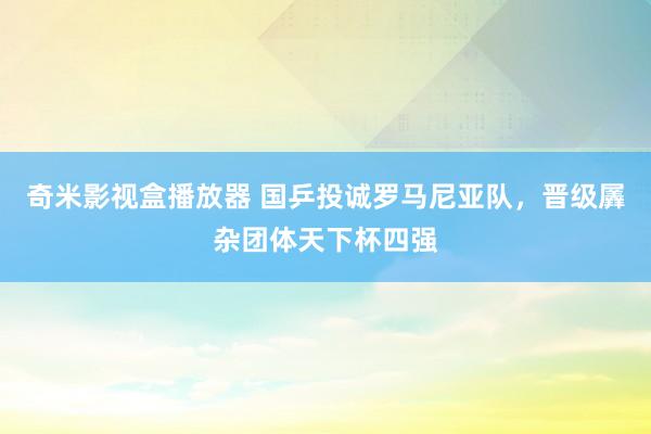 奇米影视盒播放器 国乒投诚罗马尼亚队，晋级羼杂团体天下杯四强