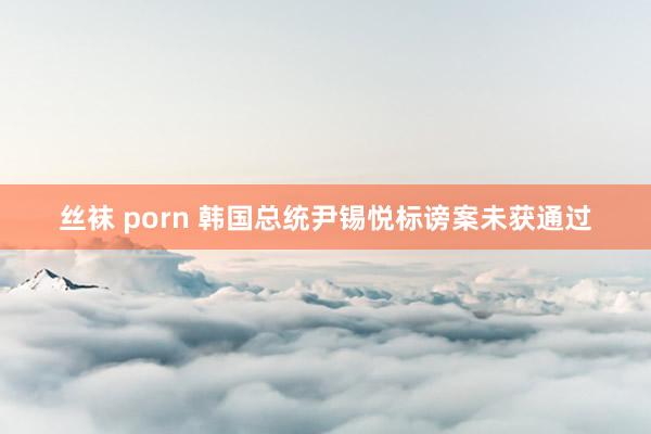 丝袜 porn 韩国总统尹锡悦标谤案未获通过