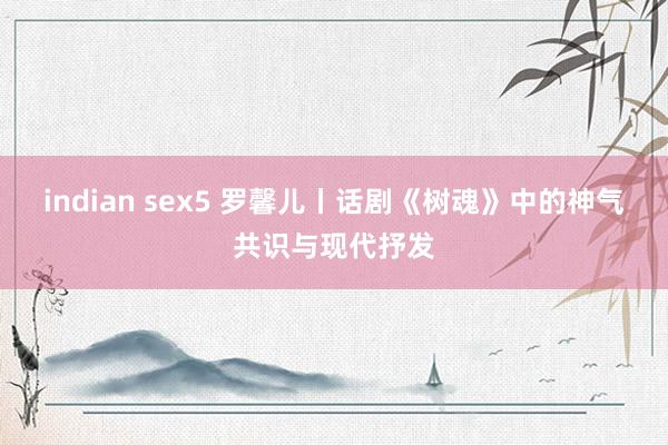 indian sex5 罗馨儿丨话剧《树魂》中的神气共识与现代抒发