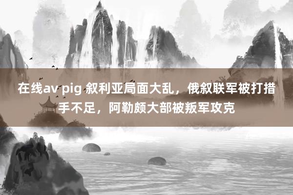 在线av pig 叙利亚局面大乱，俄叙联军被打措手不足，阿勒颇大部被叛军攻克