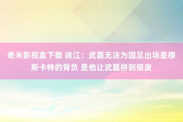 奇米影视盒下载 徐江：武磊无法为国足出场是穆斯卡特的背负 是他让武磊拼到报废