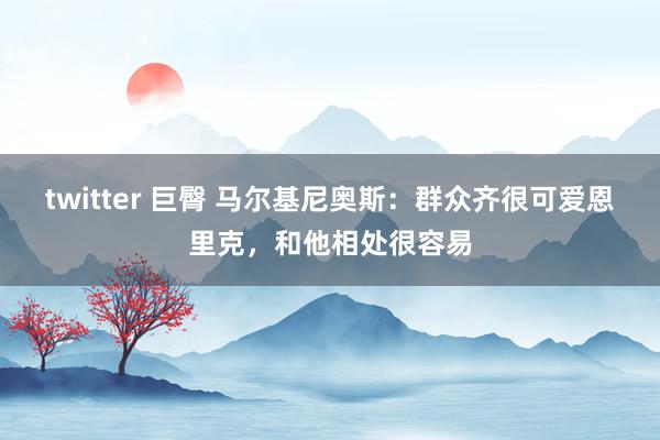 twitter 巨臀 马尔基尼奥斯：群众齐很可爱恩里克，和他相处很容易