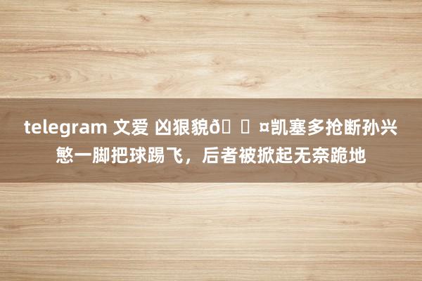 telegram 文爱 凶狠貌😤凯塞多抢断孙兴慜一脚把球踢飞，后者被掀起无奈跪地