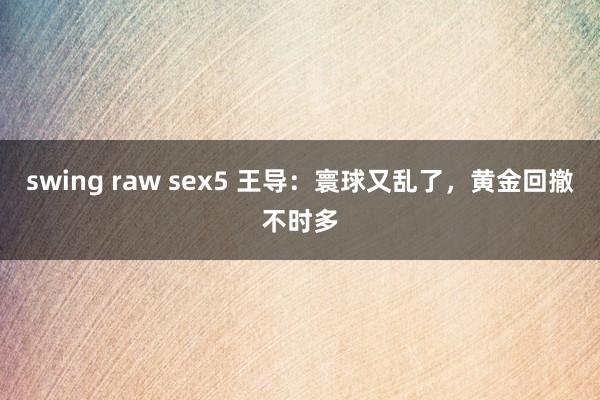 swing raw sex5 王导：寰球又乱了，黄金回撤不时多