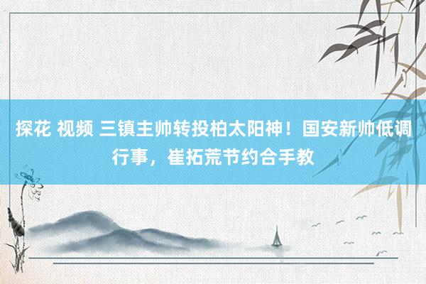 探花 视频 三镇主帅转投柏太阳神！国安新帅低调行事，崔拓荒节约合手教