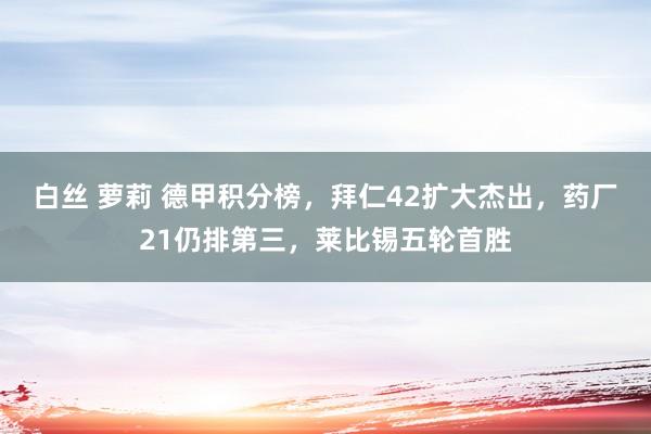 白丝 萝莉 德甲积分榜，拜仁42扩大杰出，药厂21仍排第三，莱比锡五轮首胜