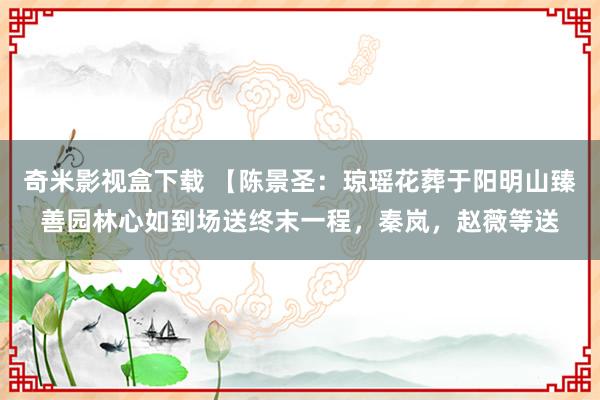 奇米影视盒下载 【陈景圣：琼瑶花葬于阳明山臻善园林心如到场送终末一程，秦岚，赵薇等送