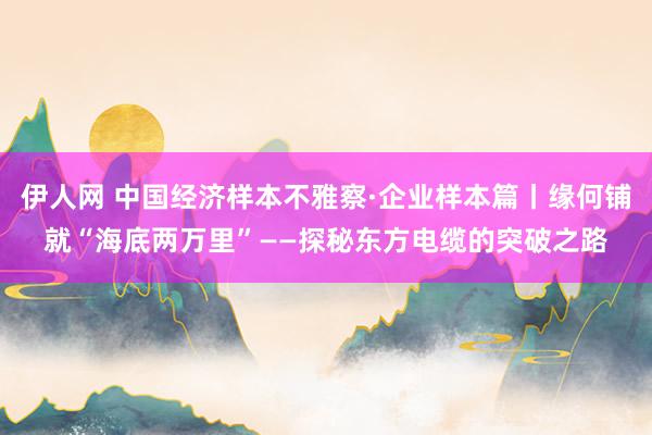 伊人网 中国经济样本不雅察·企业样本篇丨缘何铺就“海底两万里”——探秘东方电缆的突破之路