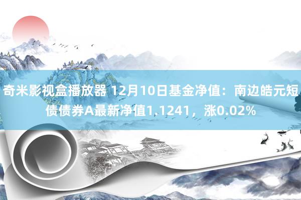 奇米影视盒播放器 12月10日基金净值：南边皓元短债债券A最新净值1.1241，涨0.02%