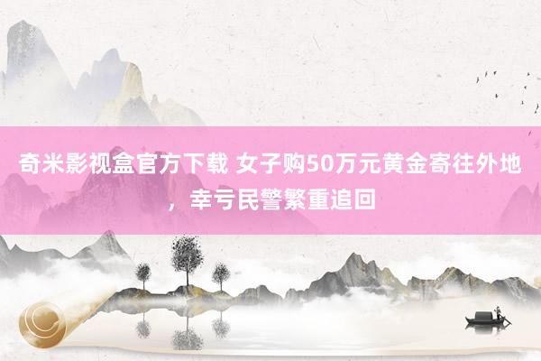 奇米影视盒官方下载 女子购50万元黄金寄往外地，幸亏民警繁重追回