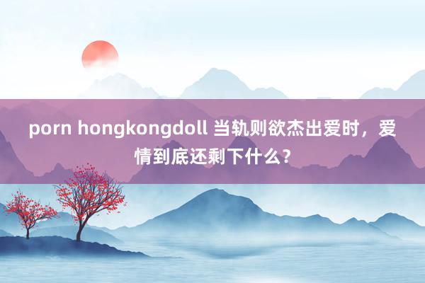 porn hongkongdoll 当轨则欲杰出爱时，爱情到底还剩下什么？