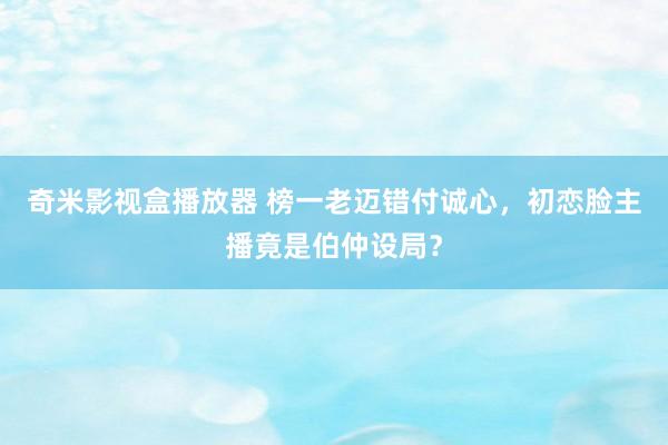 奇米影视盒播放器 榜一老迈错付诚心，初恋脸主播竟是伯仲设局？