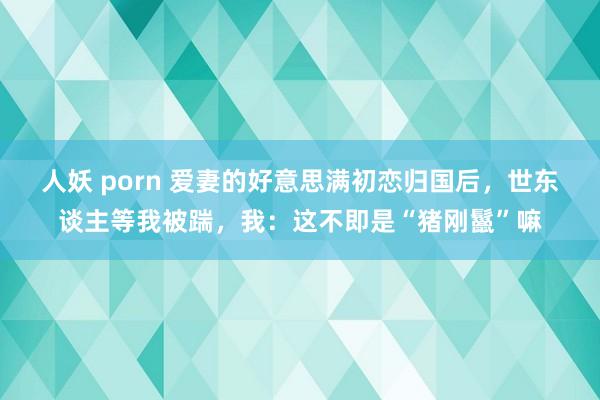 人妖 porn 爱妻的好意思满初恋归国后，世东谈主等我被踹，我：这不即是“猪刚鬣”嘛