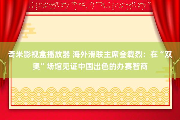 奇米影视盒播放器 海外滑联主席金载烈：在“双奥”场馆见证中国出色的办赛智商