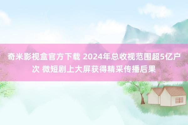 奇米影视盒官方下载 2024年总收视范围超5亿户次 微短剧上大屏获得精采传播后果