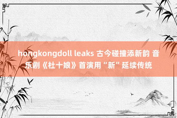 hongkongdoll leaks 古今碰撞添新韵 音乐剧《杜十娘》首演用“新”延续传统