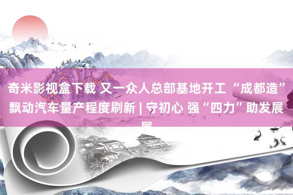 奇米影视盒下载 又一众人总部基地开工 “成都造”飘动汽车量产程度刷新 | 守初心 强“四力”助发展