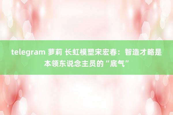 telegram 萝莉 长虹模塑宋宏春：智造才略是本领东说念主员的“底气”