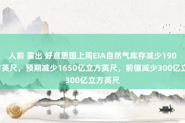 人前 露出 好意思国上周EIA自然气库存减少1900亿立方英尺，预期减少1650亿立方英尺，前值减少300亿立方英尺