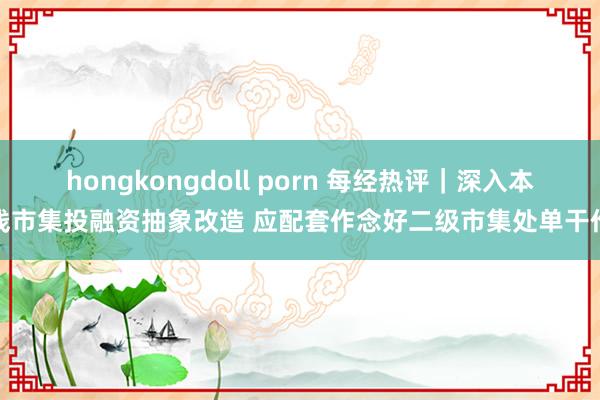 hongkongdoll porn 每经热评｜深入本钱市集投融资抽象改造 应配套作念好二级市集处单干作