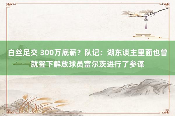 白丝足交 300万底薪？队记：湖东谈主里面也曾就签下解放球员富尔茨进行了参谋