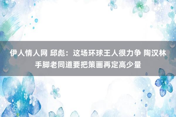 伊人情人网 邱彪：这场环球王人很力争 陶汉林手脚老同道要把策画再定高少量