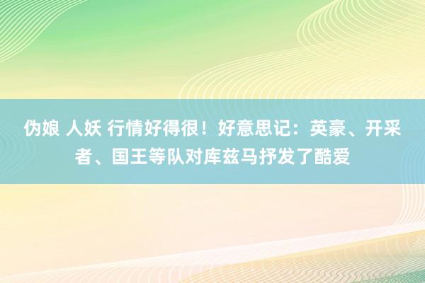 伪娘 人妖 行情好得很！好意思记：英豪、开采者、国王等队对库兹马抒发了酷爱