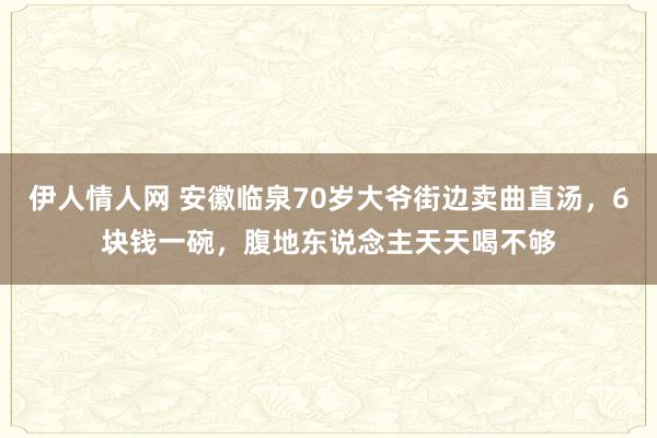 伊人情人网 安徽临泉70岁大爷街边卖曲直汤，6块钱一碗，腹地东说念主天天喝不够