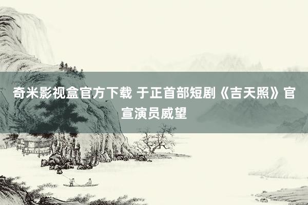 奇米影视盒官方下载 于正首部短剧《吉天照》官宣演员威望