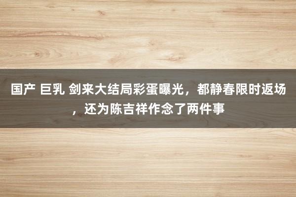 国产 巨乳 剑来大结局彩蛋曝光，都静春限时返场，还为陈吉祥作念了两件事