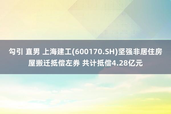 勾引 直男 上海建工(600170.SH)坚强非居住房屋搬迁抵偿左券 共计抵偿4.28亿元