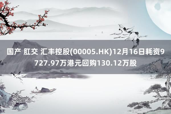 国产 肛交 汇丰控股(00005.HK)12月16日耗资9727.97万港元回购130.12万股