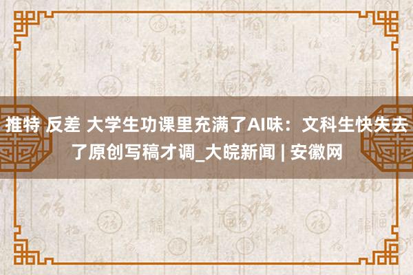 推特 反差 大学生功课里充满了AI味：文科生快失去了原创写稿才调_大皖新闻 | 安徽网