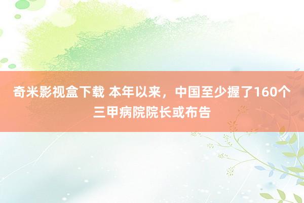 奇米影视盒下载 本年以来，中国至少握了160个三甲病院院长或布告