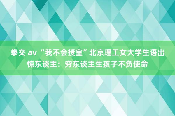 拳交 av “我不会授室”北京理工女大学生语出惊东谈主：穷东谈主生孩子不负使命