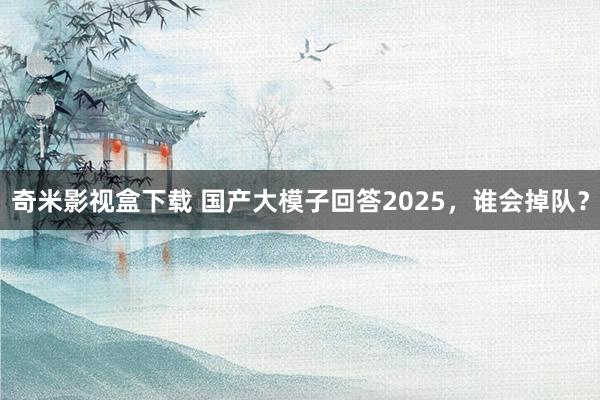 奇米影视盒下载 国产大模子回答2025，谁会掉队？