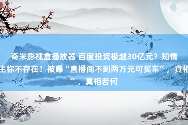 奇米影视盒播放器 百度投资极越30亿元？知情东谈主称不存在！被曝“直播间不到两万元可买车”，真相若何