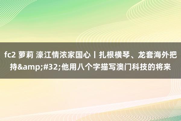 fc2 萝莉 濠江情浓家国心丨扎根横琴、龙套海外把持&#32;他用八个字描写澳门科技的将来