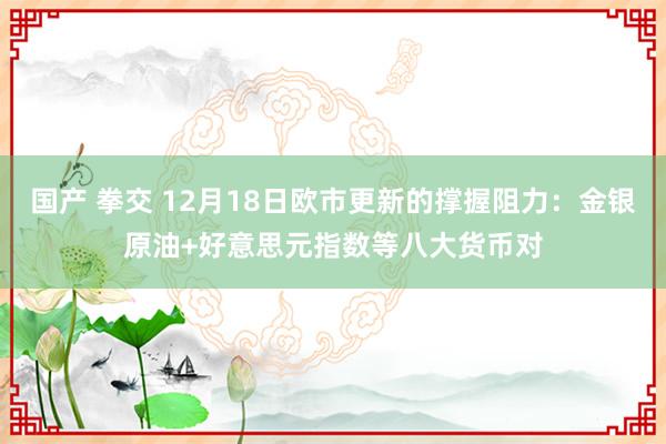 国产 拳交 12月18日欧市更新的撑握阻力：金银原油+好意思元指数等八大货币对