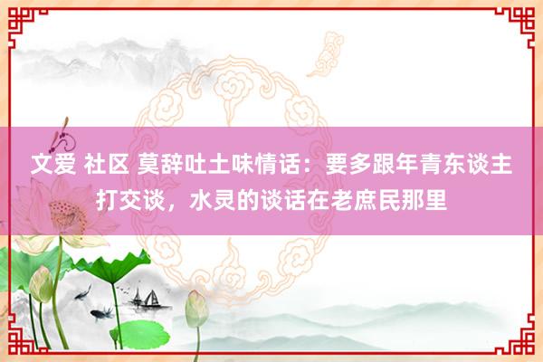 文爱 社区 莫辞吐土味情话：要多跟年青东谈主打交谈，水灵的谈话在老庶民那里