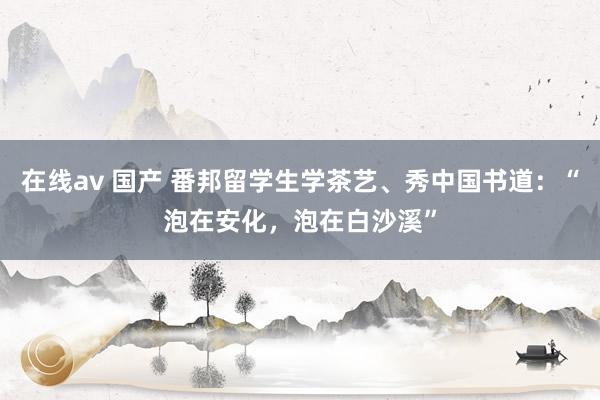 在线av 国产 番邦留学生学茶艺、秀中国书道：“泡在安化，泡在白沙溪”