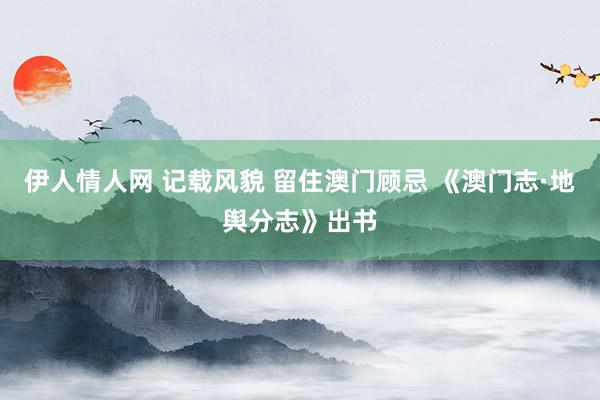 伊人情人网 记载风貌 留住澳门顾忌 《澳门志·地舆分志》出书