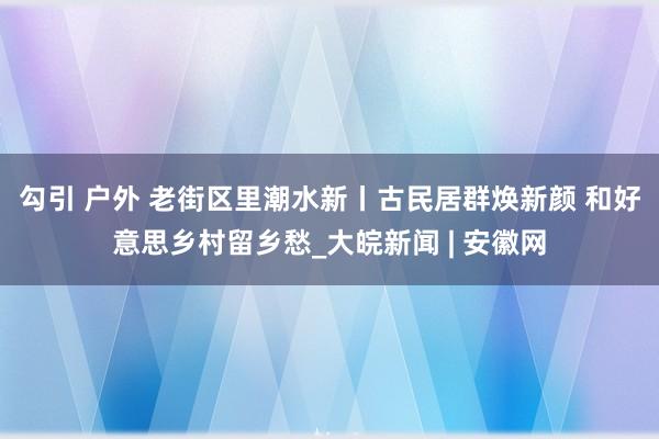 勾引 户外 老街区里潮水新丨古民居群焕新颜 和好意思乡村留乡愁_大皖新闻 | 安徽网