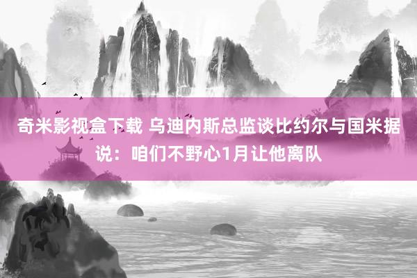 奇米影视盒下载 乌迪内斯总监谈比约尔与国米据说：咱们不野心1月让他离队