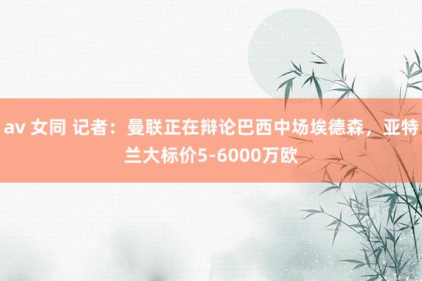 av 女同 记者：曼联正在辩论巴西中场埃德森，亚特兰大标价5-6000万欧